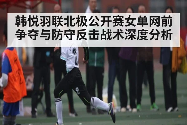 韩悦羽联北极公开赛女单网前争夺与防守反击战术深度分析